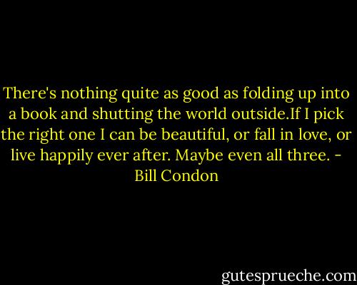 There's nothing quite as good as folding up into a book and shutting the world outside.If I pick the right one I can be beautiful, or fall in love, or live happily ever after. Maybe even all three. - Bill Condon