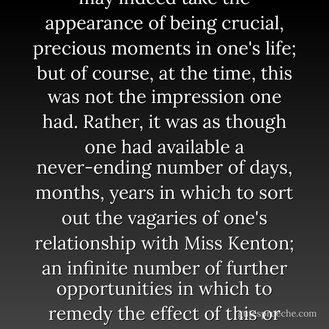 In any case, while it is all very well to talk of 'turning points', one can surely only recognise such moments in retrospect. Naturally, when one looks back to such instances today, they may indeed take the appearance of being crucial, precious moments in one's life; but of course, at the time, this was not the impression one had. Rather, it was as though one had available a never-ending number of days, months, years in which to sort out the vagaries of one's relationship with Miss Kenton; an infinite number of further opportunities in which to remedy the effect of this or that misunderstanding. There was surely nothing to indicate at the time that such evidently small incidents would render whole dreams forever irredeemable. - Kazuo Ishiguro