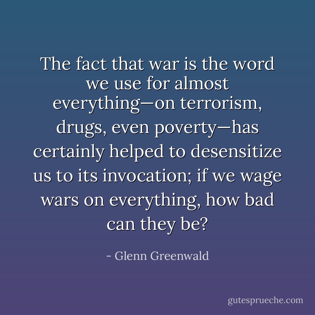 The fact that <i>war</i> is the word we use for almost everything—on terrorism, drugs, even poverty—has certainly helped to desensitize us to its invocation; if we wage wars on everything, how bad can they be? - Glenn Greenwald