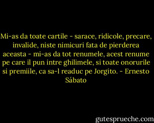 Mi-as da toate cartile - sarace, ridicole, precare, invalide, niste nimicuri fata de pierderea aceasta - mi-as da tot renumele, acest renume pe care il pun intre ghilimele, si toate onorurile si premiile, ca sa-l readuc pe Jorgito. - Ernesto Sábato