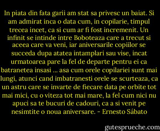 In piata din fata garii am stat sa privesc un baiat. Si am admirat inca o data cum, in copilarie, timpul trecea incet, ca si cum ar fi fost incremenit. Un infinit se intinde intre Boboteaza care a trecut si aceea care va veni, iar aniversarile copiilor se succeda dupa atatea intamplari sau vise, incat urmatoarea pare la fel de departe pentru ei ca batranetea insasi ... asa cum orele copilariei sunt mai lungi, atunci cand imbatranesti orele se scurteaza, ca un astru care se invarte de fiecare data pe orbite tot mai mici, cu o viteza tot mai mare, la fel cum nici nu apuci sa te bucuri de cadouri, ca a si venit pe nesimtite o noua aniversare. - Ernesto Sábato