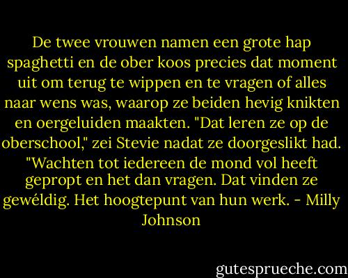 De twee vrouwen namen een grote hap spaghetti en de ober koos precies dat moment uit om terug te wippen en te vragen of alles naar wens was, waarop ze beiden hevig knikten en oergeluiden maakten. "Dat leren ze op de oberschool," zei Stevie nadat ze doorgeslikt had. "Wachten tot iedereen de mond vol heeft gepropt en het dan vragen. Dat vinden ze gewéldig. Het hoogtepunt van hun werk. - Milly Johnson