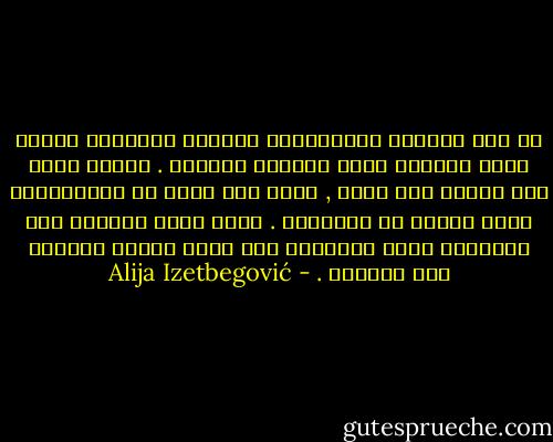 إن قوة الظروف الموضوعية تتزايد بالنسبة ذاتها التي يتناقص فيها العامل الفردي . فكلما أصبح هذا خاملا غير فعال , كلما نقص قدره في الإنسانية وزاد نصيبه من الشيئية . إننا نملك القدرة على الطبيعة وعلى التاريخ إذا كانت لدينا القدرة على أنفسنا . - Alija Izetbegović