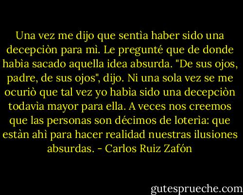 Una vez me dijo que sentìa haber sido una decepciòn para mì. Le pregunté que de donde habìa sacado aquella idea absurda. "De sus ojos, padre, de sus ojos", dijo. Ni una sola vez se me ocuriò que tal vez yo habìa sido una decepciòn todavìa mayor para ella. A veces nos creemos que las personas son décimos de loterìa: que estàn ahì para hacer realidad nuestras ilusiones absurdas. - Carlos Ruiz Zafón