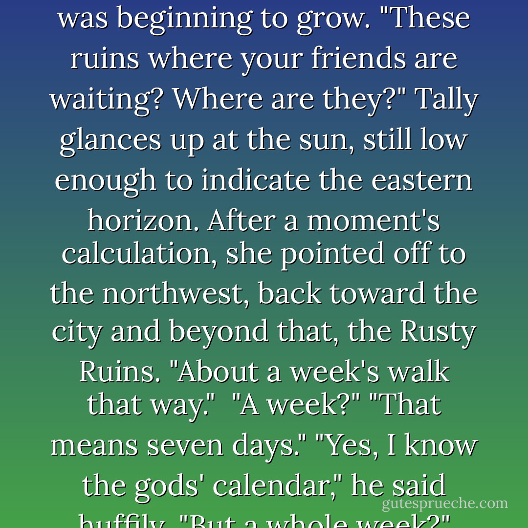 She needed Andrew Simpson Smith, it was that simple. And he had spent his life training to help people like her. Gods. <br />"Okay, Andrew. But let's leave today. I'm in a hurry."<br />"Of course. Today." He stroked the place where his slight beard was beginning to grow. "These ruins where your friends are waiting? Where are they?"<br />Tally glances up at the sun, still low enough to indicate the eastern horizon. After a moment's calculation, she pointed off to the northwest, back toward the city and beyond that, the Rusty Ruins. "About a week's walk that way." <br />"A week?"<br />"That means seven days."<br />"Yes, I know the gods' calendar," he said huffily. "But a whole week?"<br />"Yeah. That's not so far, is it?" The hunters had been tireless on their march the night before. <br />He shook his head, an awed expression on his face. "But that is beyond the edge of the world. - Scott Westerfeld