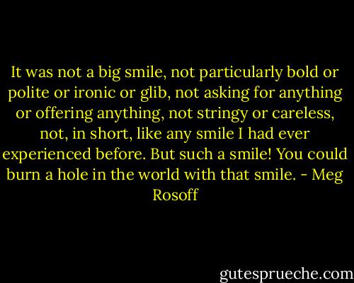 It was not a big smile, not particularly bold or polite or ironic or glib, not asking for anything or offering anything, not stringy or careless, not, in short, like any smile I had ever experienced before. But such a smile! You could burn a hole in the world with that smile. - Meg Rosoff