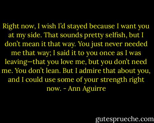 Right now, I wish I’d stayed because I want you at my side. That sounds pretty selfish, but I don’t mean it that way. You just never needed me that way; I said it to you once as I was leaving—that you love me, but you don’t need me. You don’t lean. But I admire that about you, and I could use some of your strength right now. - Ann Aguirre