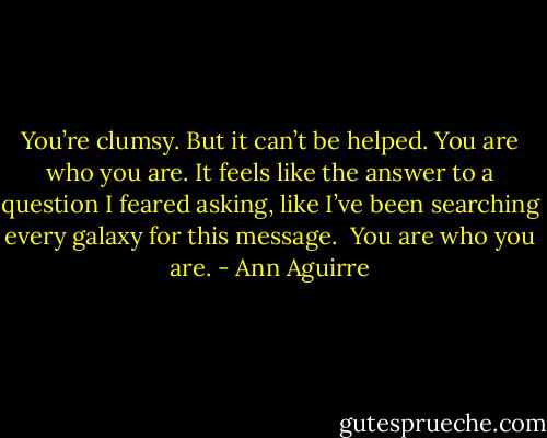 You’re clumsy. But it can’t be helped. You are who you are.<br />It feels like the answer to a question I feared asking, like I’ve been searching every galaxy for this message. <br />You are who you are. - Ann Aguirre
