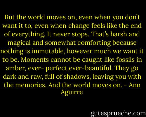 But the world moves on, even when you don’t want it to, even when change feels like the end of everything. It never stops. That’s harsh and magical and somewhat comforting because nothing is immutable, however much we want it to be. Moments cannot be caught like fossils in amber, ever- perfect,ever-beautiful. They go dark and raw, full of shadows, leaving you with the memories. And the world moves on. - Ann Aguirre