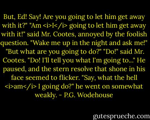 But, Ed! Say! Are you going to let him get away with it?"<br />"Am <i>I</i> going to let him get away with it!" said Mr. Cootes, annoyed by the foolish question. "Wake me up in the night and ask me!" <br />"But what are you going to do?"<br />"Do!" said Mr. Cootes. "Do! I'll tell you what I'm going to..." He paused, and the stern resolve that shone in his face seemed to flicker. "Say, what the hell <i>am</i> I going do?" he went on somewhat weakly. - P.G. Wodehouse
