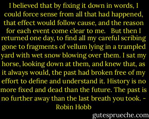 I believed that by fixing it down in words, I could force sense from all that had happened, that effect would follow cause, and the reason for each event come clear to me. <br /><br />But then I returned one day, to find all my careful scribing gone to fragments of vellum lying in a trampled yard with wet snow blowing over them. I sat my horse, looking down at them, and knew that, as it always would, the past had broken free of my effort to define and understand it. History is no more fixed and dead than the future. The past is no further away than the last breath you took. - Robin Hobb