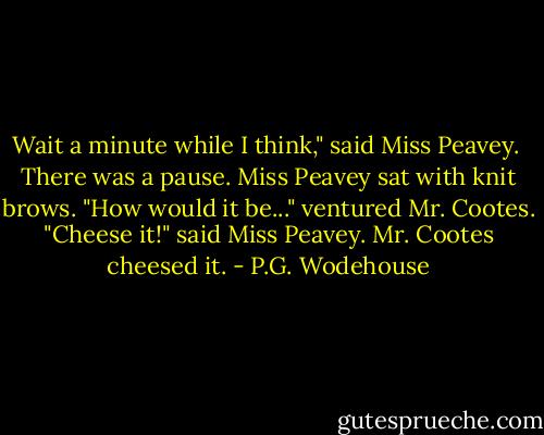Wait a minute while I think," said Miss Peavey. <br />There was a pause. Miss Peavey sat with knit brows.<br />"How would it be..." ventured Mr. Cootes.<br />"Cheese it!" said Miss Peavey.<br />Mr. Cootes cheesed it. - P.G. Wodehouse