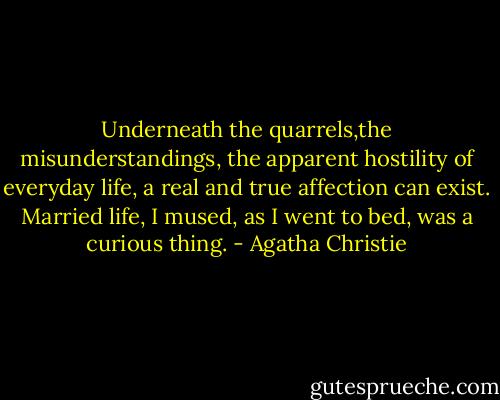 Underneath the quarrels,the misunderstandings, the apparent hostility of everyday life, a real and true affection can exist. Married life, I mused, as I went to bed,<br />was a curious thing. - Agatha Christie