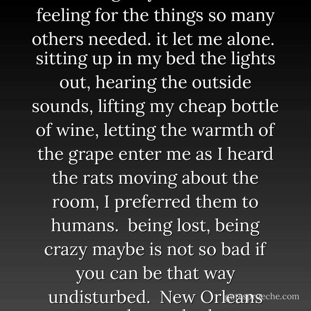 there was something about<br />that city, though<br />it didn't let me feel guilty<br />that I had no feeling for the<br />things so many others<br />needed.<br />it let me alone.<br /><br />sitting up in my bed<br />the lights out,<br />hearing the outside<br />sounds,<br />lifting my cheap<br />bottle of wine,<br />letting the warmth of<br />the grape<br />enter<br />me<br />as I heard the rats<br />moving about the<br />room,<br />I preferred them<br />to<br />humans.<br /><br />being lost,<br />being crazy maybe<br />is not so bad<br />if you can be<br />that way<br />undisturbed.<br /><br />New Orleans gave me<br />that.<br />nobody ever called<br />my name. - Charles Bukowski