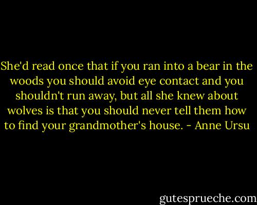 She'd read once that if you ran into a bear in the woods you should avoid eye contact and you shouldn't run away, but all she knew about wolves is that you should never tell them how to find your grandmother's house. - Anne Ursu