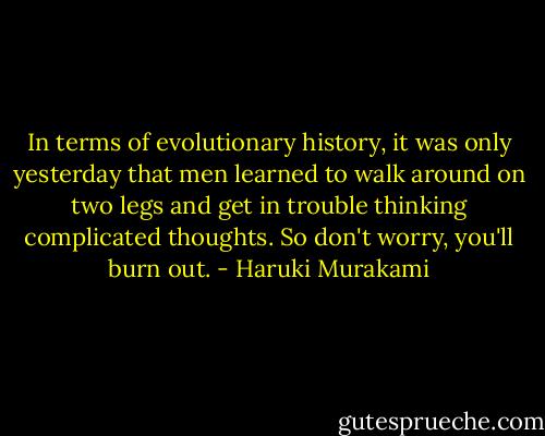 In terms of evolutionary history, it was only yesterday that men learned to walk around on two legs and get in trouble thinking complicated thoughts. So don't worry, you'll burn out. - Haruki Murakami