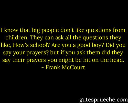 I know that big people don't like questions from children. They can ask all the questions they like, How's school? Are you a good boy? Did you say your prayers? but if you ask them did they say their prayers you might be hit on the head. - Frank McCourt