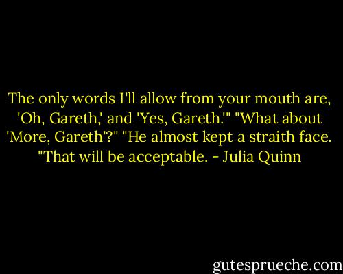 The only words I'll allow from your mouth are, 'Oh, Gareth,' and 'Yes, Gareth.'"<br />"What about 'More, Gareth'?"<br />"He almost kept a straith face. "That will be acceptable. - Julia Quinn