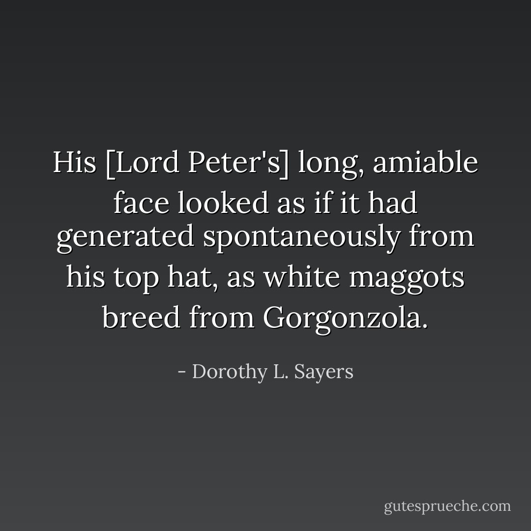 His [Lord Peter's] long, amiable face looked as if it had generated spontaneously from his top hat, as white maggots breed from Gorgonzola. - Dorothy L. Sayers