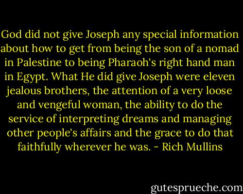 God did not give Joseph any special information about how to get from being the son of a nomad in Palestine to being Pharaoh's right hand man in Egypt. What He did give Joseph were eleven jealous brothers, the attention of a very loose and vengeful woman, the ability to do the service of interpreting dreams and managing other people's affairs and the grace to do that faithfully wherever he was. - Rich Mullins