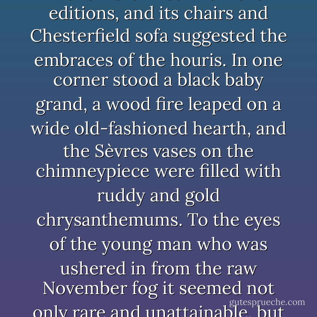 Lord Peter's library was one of the most delightful bachelor rooms in London. Its scheme was black and primrose; its walls were lined with rare editions, and its chairs and Chesterfield sofa suggested the embraces of the houris. In one corner stood a black baby grand, a wood fire leaped on a wide old-fashioned hearth, and the Sèvres vases on the chimneypiece were filled with ruddy and gold chrysanthemums. To the eyes of the young man who was ushered in from the raw November fog it seemed not only rare and unattainable, but friendly and familiar, like a colourful and gilded paradise in a mediæval painting - Dorothy L. Sayers