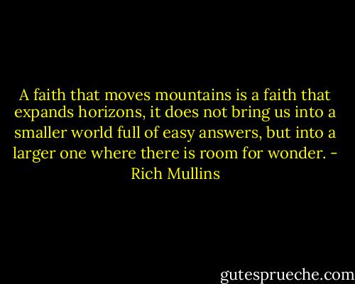 A faith that moves mountains is a faith that expands horizons, it does not bring us into a smaller world full of easy answers, but into a larger one where there is room for wonder. - Rich Mullins