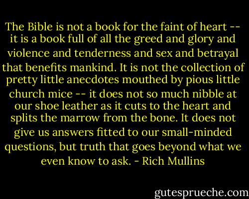 The Bible is not a book for the faint of heart -- it is a book full of all the greed and glory and violence and tenderness and sex and betrayal that benefits mankind. It is not the collection of pretty little anecdotes mouthed by pious little church mice -- it does not so much nibble at our shoe leather as it cuts to the heart and splits the marrow from the bone. It does not give us answers fitted to our small-minded questions, but truth that goes beyond what we even know to ask. - Rich Mullins