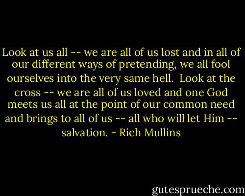 Look at us all -- we are all of us lost and in all of our different ways of pretending, we all fool ourselves into the very same hell.<br /><br />Look at the cross -- we are all of us loved and one God meets us all at the point of our common need and brings to all of us -- all who will let Him -- salvation. - Rich Mullins