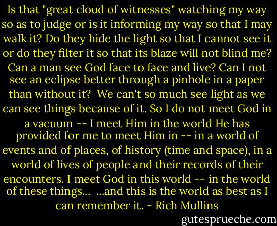 Is that "great cloud of witnesses" watching my way so as to judge or is it informing my way so that I may walk it? Do they hide the light so that I cannot see it or do they filter it so that its blaze will not blind me? Can a man see God face to face and live? Can I not see an eclipse better through a pinhole in a paper than without it?<br /><br />We can't so much see light as we can see things because of it. So I do not meet God in a vacuum -- I meet Him in the world He has provided for me to meet Him in -- in a world of events and of places, of history (time and space), in a world of lives of people and their records of their encounters. I meet God in this world -- in the world of these things...<br /><br />...and this is the world as best as I can remember it. - Rich Mullins