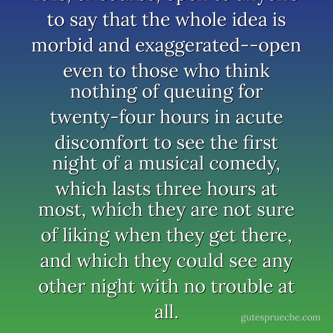 It is, of course, open to anyone to say that the whole idea is morbid and exaggerated--open even to those who think nothing of queuing for twenty-four hours in acute discomfort to see the first night of a musical comedy, which lasts three hours at most, which they are not sure of liking when they get there, and which they could see any other night with no trouble at all. - Dorothy L. Sayers