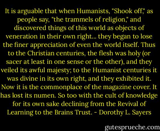 It is arguable that when Humanists, "Shook off," as people say, "the trammels of religion," and discovered things of this world as objects of veneration in their own right... they began to lose the finer appreciation of even the world itself. Thus to the Christian centuries, the flesh was holy (or sacer at least in one sense or the other), and they veiled its awful majesty; to the Humanist centuries it was divine in its own right, and they exhibited it. Now it is the commonplace of the magazine cover. It has lost its numen. So too with the cult of knowledge for its own sake declining from the Revival of Learning to the Brains Trust. - Dorothy L. Sayers
