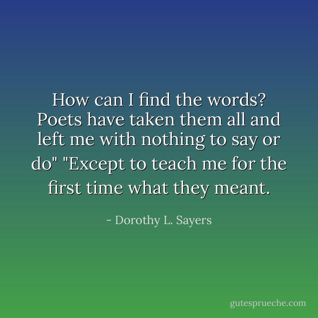 How can I find the words? Poets have taken them all and left me with nothing to say or do"<br />"Except to teach me for the first time what they meant. - Dorothy L. Sayers