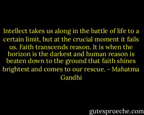 Intellect takes us along in the battle of life to a certain limit, but at the crucial moment it fails us. Faith transcends reason. It is when the horizon is the darkest and human reason is beaten down to the ground that faith shines brightest and comes to our rescue. - Mahatma Gandhi