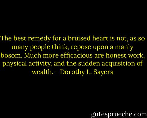 The best remedy for a bruised heart is not, as so many people think, repose upon a manly bosom. Much more efficacious are honest work, physical activity, and the sudden acquisition of wealth. - Dorothy L. Sayers