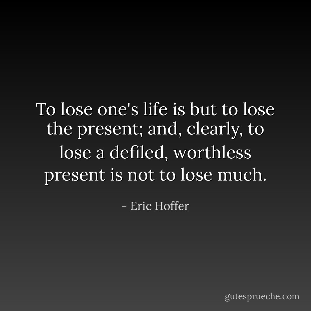 To lose one's life is but to lose the present; and, clearly, to lose a defiled, worthless present is not to lose much. - Eric Hoffer