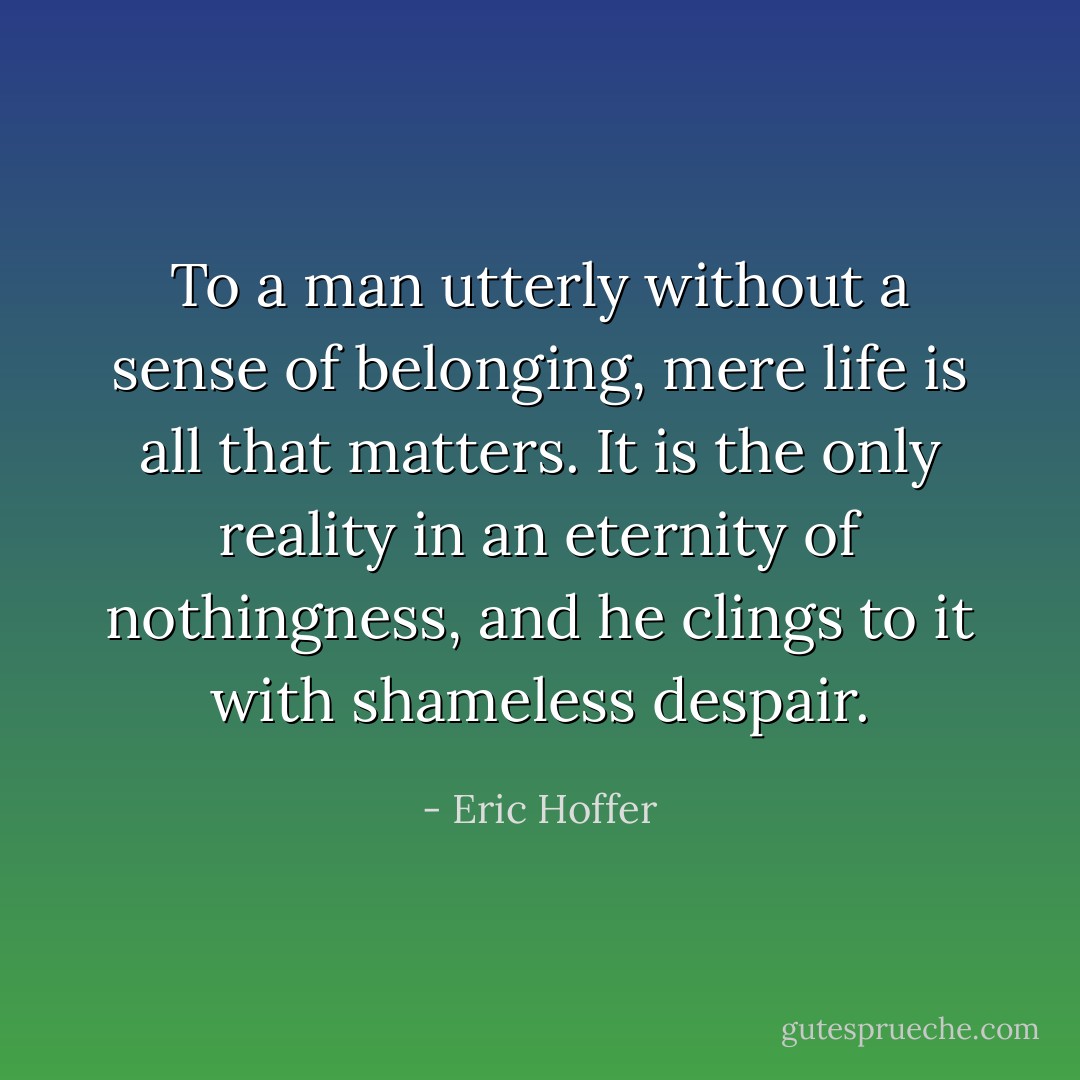 To a man utterly without a sense of belonging, mere life is all that matters. It is the only reality in an eternity of nothingness, and he clings to it with shameless despair. - Eric Hoffer