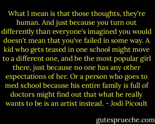 What I mean is that those thoughts, they're human. And just because you turn out differently than everyone's imagined you would doesn't mean that you've failed in some way. A kid who gets teased in one school might move to a different one, and be the most popular girl there, just because no one has any other expectations of her. Or a person who goes to med school because his entire family is full of doctors might find out that what he really wants to be is an artist instead. - Jodi Picoult