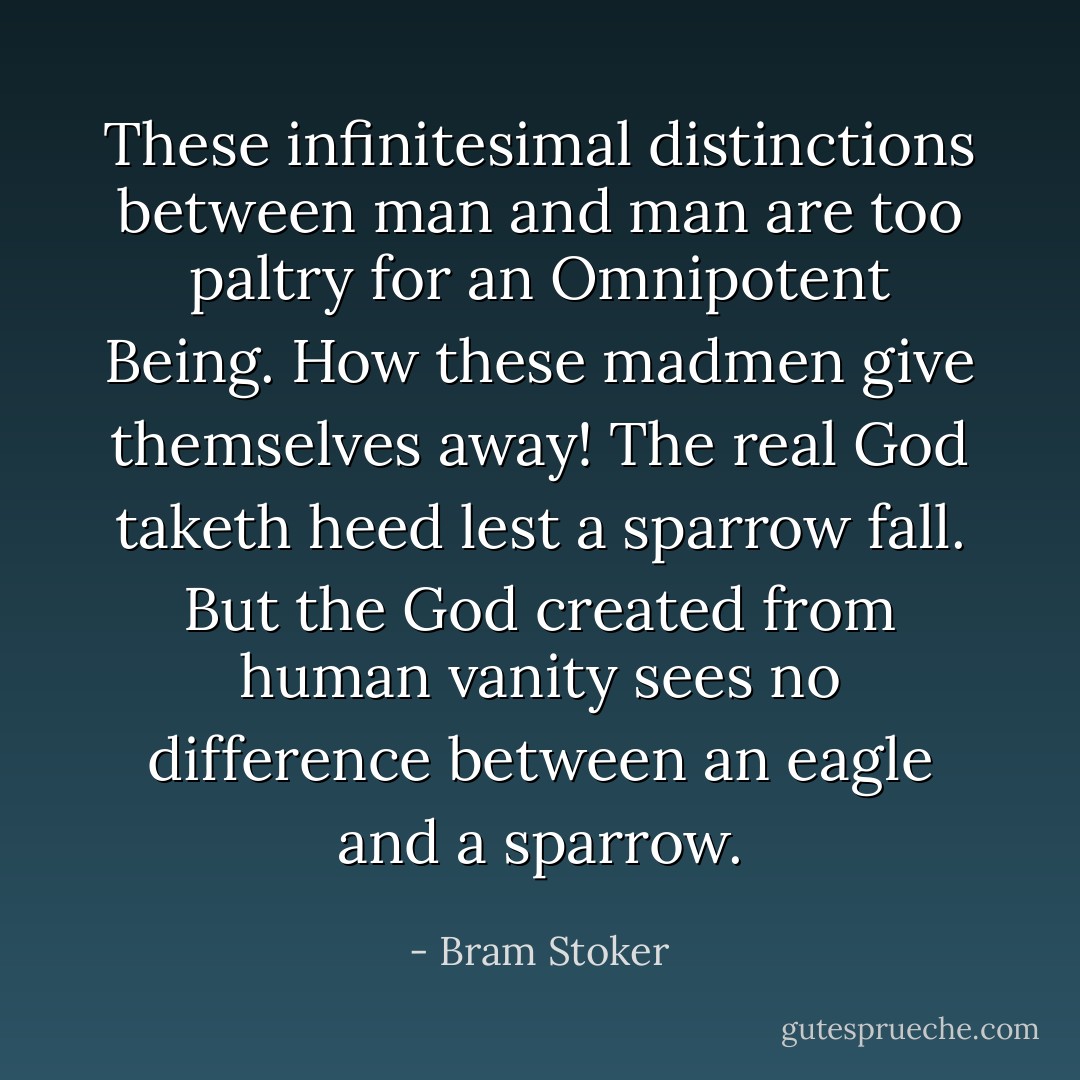 These infinitesimal distinctions between man and man are too paltry for an Omnipotent Being. How these madmen<br />give themselves away! The real God taketh heed lest a sparrow fall. But the God created from human vanity sees<br />no difference between an eagle and a sparrow. - Bram Stoker