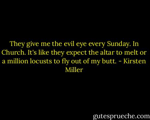 They give me the evil eye every Sunday. In Church. It's like they expect the altar to melt or a million locusts to fly out of my butt. - Kirsten Miller