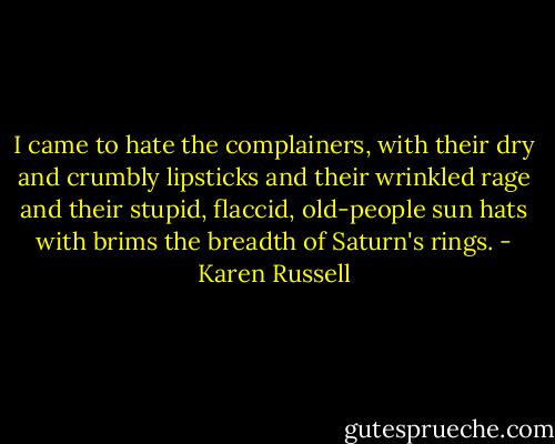 I came to hate the complainers, with their dry and crumbly lipsticks and their wrinkled rage and their stupid, flaccid, old-people sun hats with brims the breadth of Saturn's rings. - Karen Russell