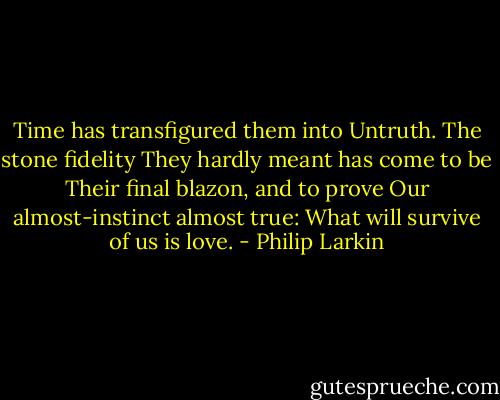 Time has transfigured them into<br />Untruth. The stone fidelity<br />They hardly meant has come to be<br />Their final blazon, and to prove<br />Our almost-instinct almost true:<br />What will survive of us is love. - Philip Larkin