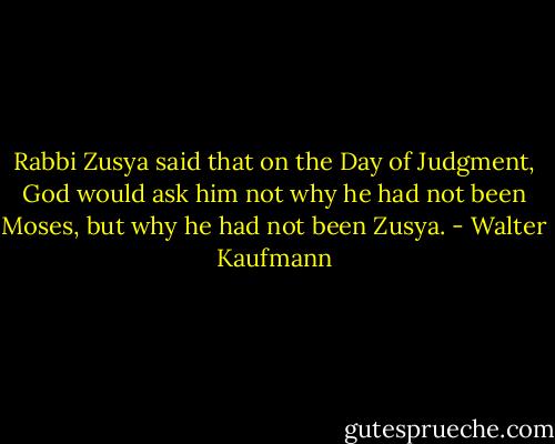 Rabbi Zusya said that on the Day of Judgment, God would ask him not why he had not been Moses, but why he had not been Zusya. - Walter Kaufmann