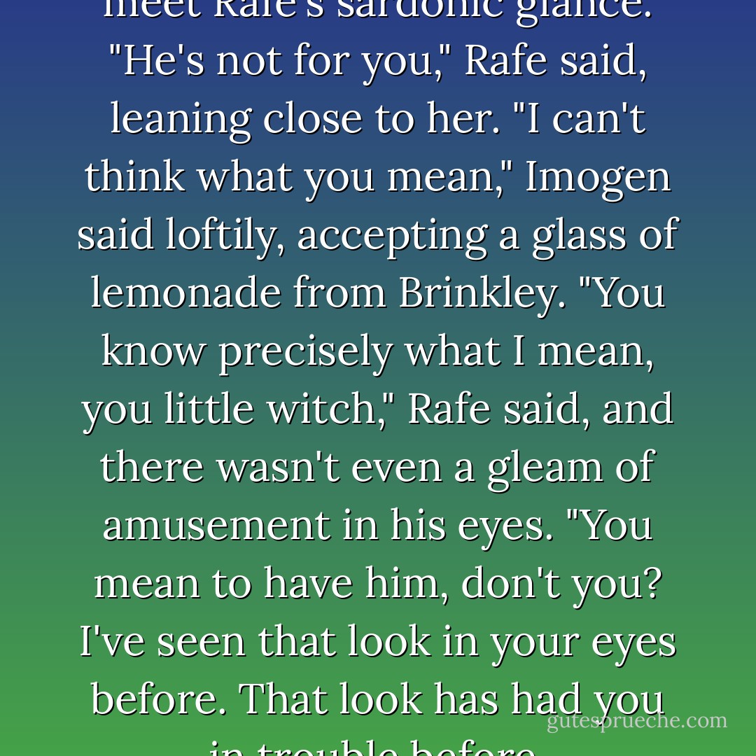 She gave a sigh and turned to meet Rafe's sardonic glance.<br />"He's not for you," Rafe said, leaning close to her.<br />"I can't think what you mean," Imogen said loftily, accepting a glass of lemonade from Brinkley.<br />"You know precisely what I mean, you little witch," Rafe said, and there wasn't even a gleam of amusement in his eyes. "You mean to have him, don't you? I've seen that look in your eyes before. That look has had you in trouble before. - Eloisa James