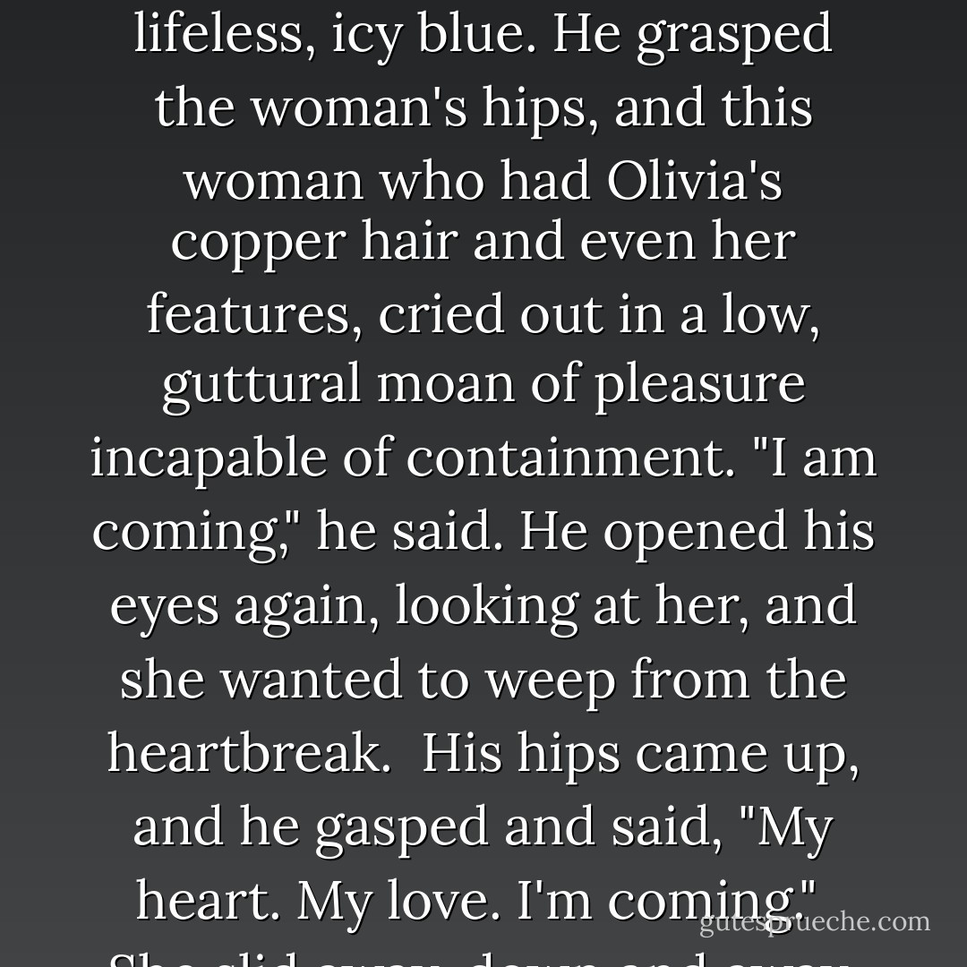 Pleasure eased the edges of Tiern-Cope's face, and with his mouth curved in a smile he resembled his brother more than ever. But the eyes gave him away. They were cold, a lifeless, icy blue. He grasped the woman's hips, and this woman who had Olivia's copper hair and even her features, cried out in a low, guttural moan of pleasure incapable of containment. "I am coming," he said. He opened his eyes again, looking at her, and she wanted to weep from the heartbreak.<br /><br />His hips came up, and he gasped and said, "My heart. My love. I'm coming."<br /><br />She slid away, down and away, and into the safety of Sebastian's embrace. His arms enfolded her, warm and tight. Hurry, she thought. - Carolyn Jewel