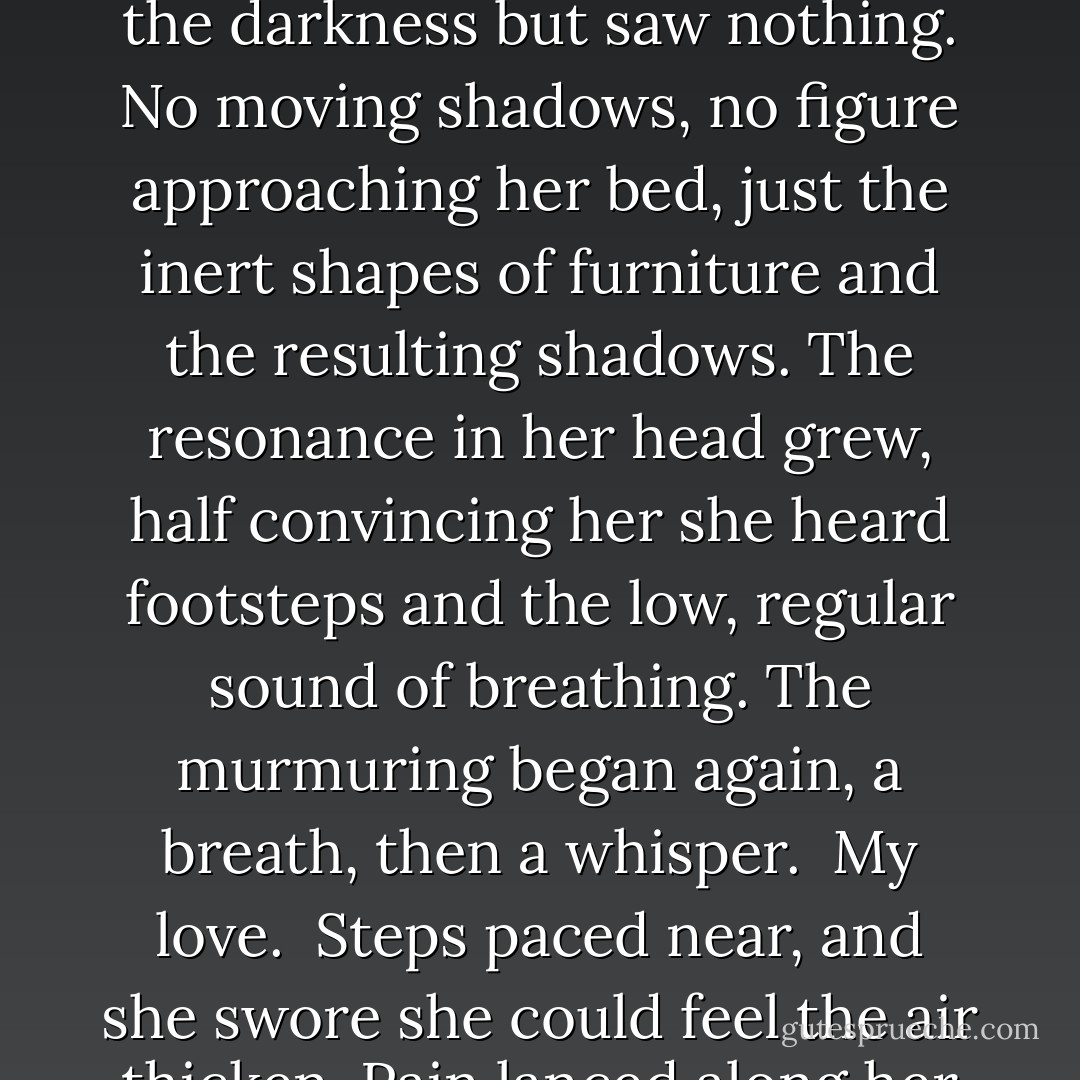 She was halfway to deep sleep when the door creaked, a noise loud enough to rouse her, yet soft enough to doubt her having heard anything. She lay motionless, listening but hearing only the wind outside, the clock, the sounds of an ancient building. Normal sounds, but still her skin prickled. Pressure built in her head. Her pulse beat in her ears. The feeling of pressure thickened, stealing over her, a sense of envelopment, a shift in perception. Not her pulse, but footsteps. Someone pacing. Ten steps toward the fireplace. Ten back to the foot of her bed. The susurration of fabric against fabric. Metal sliding along metal, a low ringing sound, and mixed with that a murmuring. She peered into the darkness but saw nothing. No moving shadows, no figure approaching her bed, just the inert shapes of furniture and the resulting shadows. The resonance in her head grew, half convincing her she heard footsteps and the low, regular sound of breathing. The murmuring began again, a breath, then a whisper.<br /><br />My love.<br /><br />Steps paced near, and she swore she could feel the air thicken. Pain lanced along her temple.<br /><br />My heart.<br /><br />Unendurable pressure. She tried to move, but couldn't. Her limbs were frozen, trapped in her nightmare. More footsteps. A breath on her cheek. Cold air wafted through the room.<br /><br />My own.<br /><br />A face flashed before her eyes. She tried to breathe and couldn't get air into her lungs. She screwed her eyes shut, but the face didn't go away. The features blurred, looming, threatening, laughing. She knew that face, but the recollection refused to come. Terror like she'd known only once before in her life consumed her. Her lungs refused to expand. Or couldn't. She was going to die. She knew it. A scream bubbled in her throat. - Carolyn Jewel