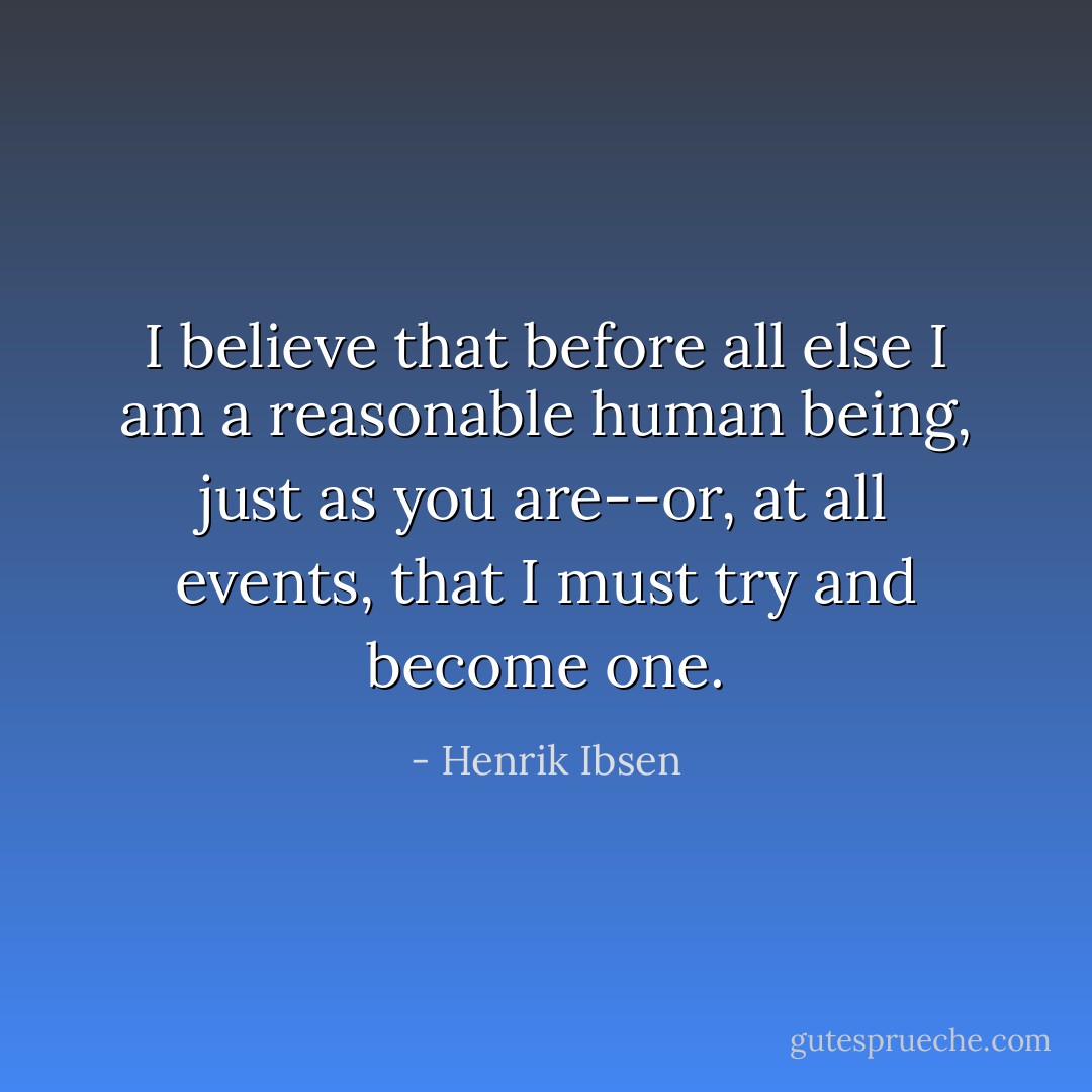 I believe that before all else I am a reasonable human being, just as you are--or, at all events, that I must try and become one. - Henrik Ibsen