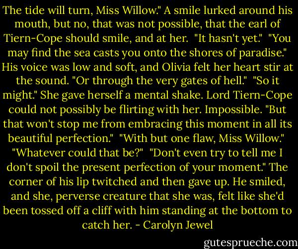 The tide will turn, Miss Willow." A smile lurked around his mouth, but no, that was not possible, that the earl of Tiern-Cope should smile, and at her.<br /><br />"It hasn't yet."<br /><br />"You may find the sea casts you onto the shores of paradise." His voice was low and soft, and Olivia felt her heart stir at the sound. "Or through the very gates of hell."<br /><br />"So it might." She gave herself a mental shake. Lord Tiern-Cope could not possibly be flirting with her. Impossible. "But that won't stop me from embracing this moment in all its beautiful perfection."<br /><br />"With but one flaw, Miss Willow."<br /><br />"Whatever could that be?"<br /><br />"Don't even try to tell me I don't spoil the present perfection of your moment." The corner of his lip twitched and then gave up. He smiled, and she, perverse creature that she was, felt like she'd been tossed off a cliff with him standing at the bottom to catch her. - Carolyn Jewel
