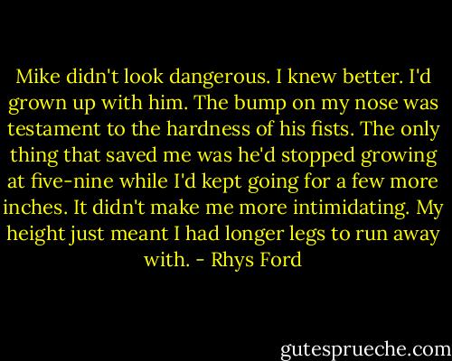 Mike didn't look dangerous. I knew better. I'd grown up with him. The bump on my nose was testament to the hardness of his fists. The only thing that saved me was he'd stopped growing at five-nine while I'd kept going for a few more inches. It didn't make me more intimidating. My height just meant I had longer legs to run away with. - Rhys Ford
