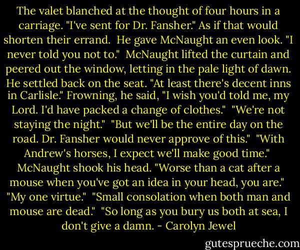 The valet blanched at the thought of four hours in a carriage. "I've sent for Dr. Fansher." As if that would shorten their errand.<br /><br />He gave McNaught an even look. "I never told you not to."<br /><br />McNaught lifted the curtain and peered out the window, letting in the pale light of dawn. He settled back on the seat. "At least there's decent inns in Carlisle." Frowning, he said, "I wish you'd told me, my Lord. I'd have packed a change of clothes."<br /><br />"We're not staying the night."<br /><br />"But we'll be the entire day on the road. Dr. Fansher would never approve of this."<br /><br />"With Andrew's horses, I expect we'll make good time."<br /><br />McNaught shook his head. "Worse than a cat after a mouse when you've got an idea in your head, you are."<br /><br />"My one virtue."<br /><br />"Small consolation when both man and mouse are dead."<br /><br />"So long as you bury us both at sea, I don't give a damn. - Carolyn Jewel