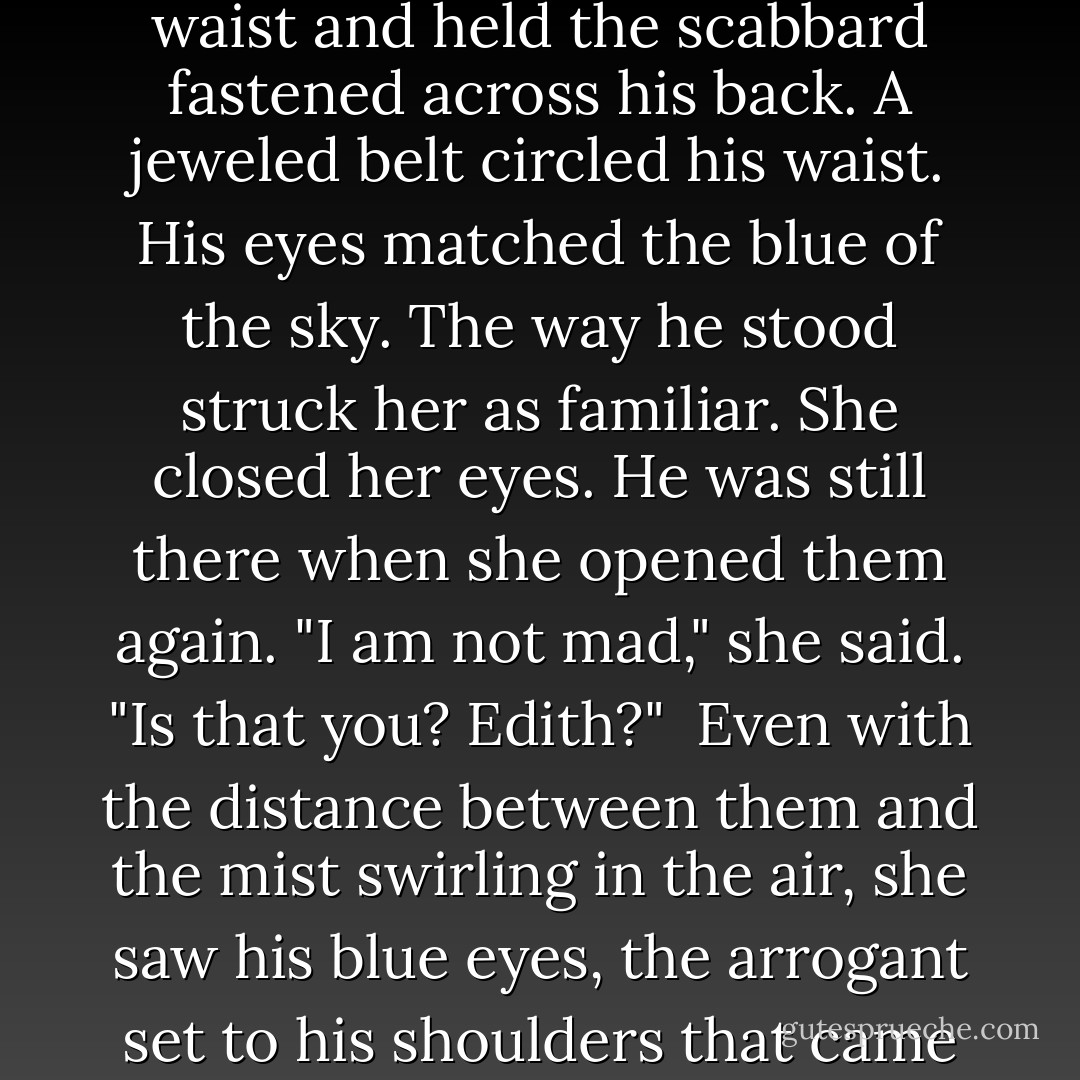 Air swirled over her shoulders leaving a wake of chilled skin. To her left something stirred in the shadows. She blinked. The swordsman stood by the fire, as clear and solid as day. Her heart thundered in her ears so loud he must surely hear. She started to sit up, then remembered her naked state. Water sloshed in the tub. "I beg your pardon."<br /><br />He inclined his head. Steam from the water swirled, but Olivia saw his dark hair. He was tall and wore a tunic worked with red and gold. A leather strap crossed from right shoulder to left waist and held the scabbard fastened across his back. A jeweled belt circled his waist. His eyes matched the blue of the sky. The way he stood struck her as familiar. She closed her eyes. He was still there when she opened them again. "I am not mad," she said. "Is that you? Edith?"<br /><br />Even with the distance between them and the mist swirling in the air, she saw his blue eyes, the arrogant set to his shoulders that came of years of wealth and breeding. His grin sent a flare of alarm up her spine. He took a step toward her, and for one dreadful moment, she was convinced he was as real as she was. He tipped his head and spread his arms wide, as if to prove himself harmless. "Go away." She wasn't afraid of him precisely. She was afraid of being mad. "Please, just go away."<br /><br />He shook his head.<br /><br />"I am not mad," she whispered.<br /><br />He shook his head again. "I wish you were real. - Carolyn Jewel